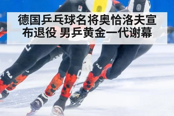 德国乒乓球名将奥恰洛夫宣布退役 男乒黄金一代谢幕